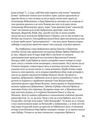 83
 
језик говоре" [...]. [193, 128] Они који користе овај помен "хрвацког
језика" заобилазе смисао целе посвете: прво, српско краљевство и
царство били су тако велики да им је круну носио нико други до
Александар Маћедонски, а Јурај Зрињски је достојан да се упореди са
тим српским краљем и да чита Хомера као што га је радо читао
Александар Македонски; друго, израз "ваш хрвацки језик" оном речју
"ваш" наглашава да је језик Дубровчана друкчији, како мисле
Будмани, Маретић, Ивић. [69, 142] Из тога би се могао извући
закључак да је исти језик Дубровчана и Хрвата, али са два назива и да
би баш ова посвета у Златарићевој књизи била први наговештај да нам
се језик треба звати "српскохрватски" – оно што данас Хрвати упорно
одбијају и свој језик хрватски сваког часа удаљују од језика српског.
За утврђивање става Дубровчана према Српству и Хрватству
посебан значај има дубровачки историчар Мавро Орбин (Орбини). Он
је 1601. објавио дело Il regno degli Slavi а ми ћемо се служити
српскохрватским преводом под насловом Краљевство Словена,
Београд 1968. [139] Орбин је заиста употребио многе изворе за своје
дело; али је у основи остао неодмерен у закључцима. Он је желео да од
Словена направи главни народ света и носиоца светских збивања и
налазио их је по целој земљи и у свим вековима. Идући ближе својој
земљи и свом времену, он је сужавао првобитни обим своје историје и
свео је на приказ прошлости Србије (Рашке), Босне, Бугарске и,
наравно, Дубровника. Орбиново дело је много коришћено у свету. На
руском се појавило у скраћеном преводу Саве Владиславића,
саветника руског цара Петра Великог, иначе родом из Херцеговине и
великог пријатеља Дубровника. Србима (Србија и Босна) Орбин је
поклонио близу 200 страница, Бугарима скоро 100, а Хрватима само
коју десетину редака, и то највише бановима Павлу и сину му
Младену. Дело је снабдео грбовима и генеалошким стаблима српских
династија (стр. 12, 13, 49 итд). Пада у очи да и код Орбина, као и код
Гундулића, постоји исти израз "кућа Немањића". То може да се тумачи
и као општепознати израз за Немањиће у Дубровнику, а и тиме што би
овај израз Гундулић могао да преузме из Орбиновог дела. О кнежевој
вечери уочи Косовског боја Орбин опширно говори: ту се српска земља
зове Србија. Уочава се да има сличности у изразима Орбина и
 