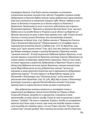 84
 
патријарха Данила. Сам бој је описан опширно са основним
елементима косовске легенде (стр. 98100). Говорећи о једном сукобу
Дубровника са Босном Орбин наводи говор дубровачког представника,
који има сличности са кнежевим говором 1389. Иначе, Орбин је пун
хвале за Босанце и подвлачи да се Босна спајала са Рашком и
Хрватском. Занимљиво је да је и код њега забележена она изрека о
Кулиновом времену: "Вратила се времена Кулина бана" (стр. 140-141).
Орбин зна и за сукобе Босне и Угарске и да је област од Неретве до
Цетине прелазила из руку у руке ових држава (стр. 148). Узгред истиче
чистоту и лепоту језика Босанаца, што наговештава везаност
Дубровника за Босну (стр. 174). Орбин налази и "Војводство Светога
Саве у Босанском Краљевству" [Херцеговини] а то потврђује свест о
народносном јединству Босне и Србије (стр. 177). За Хрватску, пак,
каже да је "врло далека земља" (стр. 197), што нас доводи у недоумицу,
јер Мавро опширно говори о далекој Бугарској а Хрватску назива
"далеком земљом". И онај недовољан Орбинов приказ Хрватске, и ова
његова тврдња о удаљености Хрватске захтевају извесно објашњење од
стране наших историчара, првенствено хрватских. Како се ово слаже
са оним тврдњама о јединству Дубровника и Хрватске? Када се узме у
обзир овај Орбинов поступак према Хрватима, свакако несхватљиво
звуче Форетићеве речи да код дубровачких писаца "долази до
изражаја и идеја хрватског јединства као и припадности Дубровника
хрватском народу". То исто вреди и за Форетићеву тврдњу да је
Палмотић у Павлимиру узео "босански језик" да би писац био
разумљив свим Хрватима. [197, II, 378, 385] Зар се језик у Павлимиру
разликује од језика у другим Палмотићевим делима? Још један
пример како се поред научнога може да јави и антинаучно.
Два дубровачка песника написала су историјске епове о
савременим догађајима: Антун Сасин Разбоје од Турака и Џиво
Гундулић Османа, везујући се и предметом, и језиком и свом
мисаоношћу за своје српско залеђе. Сасин је свој еп разделио у девет
певања, "разбоја". Он пева о страдању Турака у сукобу са аустријском
војском код Сиска 1593 и после, при чему им несрећу наносе и више
силе шаљући им страшни гром, а то све Турке сналази "Ер ждегоше
славна Саву" (седми разбој). Ово схватање величине светога Саве код
 