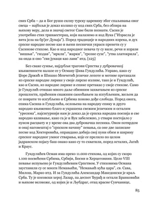 85
 
свих Срба – да и Бог руши силну турску царевину због спаљивања овог
свеца – најбољи је доказ колико су код свих Срба, без обзира на
њихову веру, дела и значај светог Саве били познати. Сасин је
употребио стих тринаестерац, који налазимо и код Вука ("Израсла је
вита јела на бр'јег Дунаја"). Поред традиције и народних изрека, и дух
српске народне песме као и њени песнички украси пренети су у
Сасинове стихове. Као и код народног певача ту су виле, речи и изрази
"вишњи", "гиздав", "мркли", "жарки", "грозне сузе", "утва златокрила",
па онда и оно "сви јунаци као лави" итд. [125]
Без сваке сумње, најдубљи трагови Српства у дубровачкој
књижевности налазе се у Осману Џива Гундулића. Управо, како су
Џоре Држић и Шишко Менчетић језичке лепоте и мотиве претакали
из српске народне лирике у своје лирске изливе, тако је и Гундулић,
као и Сасин, из народне лирике и епике претакао у своје стихове. Само
је Гундулић отишао много даље обимним захватањем из српске
прошлости, праћеним снажним саосећањем за изгубљеним, жељом да
се поврати то изгубљено и Србима поново дође слобода. Поред овога,
епика Сасина и Гундулића, ослоњена на народну епику и друго
народно књижевно благо и украшена свежим језичким и осталим
"уресима", најсигурнији нам је доказ да је српска народна поезија и све
народно казивање, како га је и Вук забележио, у ствари постојало у
пуном расцвату и у време ова два дубровачка песника. Овом потврдом
и онај наговештај о "српском начину" певања, са оне две записане
песме код Хекторовића, оправдано добија свој пуни обим и ширину
српског народног умног стварања, које се прелило по целом
јадранском појасу баш онако како су то схватили, поред осталих, Јагић
и Краус.
Гундулићев Осман има преко 11.000 стихова, од којих су скоро
1.100 посвећени Србима, Србији, Босни и Херцеговини. Цело VIII
певање испуњено је Гундулићевим Српством. У стиховима Османа
зауставили су се многи Немањићи, "Немањић кућа цара", св. Сава,
Милош, Марко итд. И за Гундулића Александар Македонски је краљ
Срба. Ту је косовски херој Лазар, па деспот Ђурађ и остали Бранковићи
и њихове велможе, од којих је и Љубдраг, отац красне Сунчанице,
 
