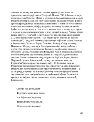 86
 
слепи отац изгинулих дванаест синова, кроз чија туговања за
пропалом славом тугује и сам Гундулић. Певање VIII је болна епопеја,
али и апотеоза Српства. Штета је што наши филмски ствараоци у овим
Гундулићевим римама још нису нашли сиже за један потресан филм о
српској трагедији која се протезала вековима. Песник не тугује само за
ишчезлом величином, већ је у њу уплео и сав онај идиличан живот
Срба кроз весела прела и села и кроз њихова кола и песме, кроз приче
о вилама и другим маштаријама, о чему причају и певају "рашке кћери
рајске лепоте". Гундулић је преузимао "не само из [народне] поезије
[...], него и из народне прозе". ("Ко високо прем се пење до низоко
сасма пада".) Гундулић посебно уздиже своје најближе суседе Босанце
и Херцеговце. Он зна за Варну, Самоков, Витошу, Стару планину,
Никопоље, Мораву, док му је Смедерево посебан извор осећања и
мисли. Сав словенски простор на Балкану, који је онако широко
обухватио Орбин, обухватио је и Гундулић. Али, Хрватској и Хрватима
посветише Орбин коју десетину редака а Гундулић једва неколико
стихова. Зашто се на овоме нису задржали Керблер, Барац, Фрањо
Марковић, Марин Франичевић, који су подвлачили да се, од
Гундулића "јачала хрватска мисао", да је у Дубровнику у време
Гундулића "женски свиет говорио само хрватски", и како је извршен
Гундулићев "свеукупни улазак у хрватску културу и књижевност" – а
да ни речју, ни речју, не помену Српство у толиким Гундулићевим
стиховима са толиким усхићењем посвећеним Србима! Зар ништа
вредног не нађоше у овим стиховима, позиву пољском краљевићу
Владиславу:
Скокни коња по Косову
Гди уби Милош цара опака,
А к бијелому Смедереву
Пошљи киту твих јунака;
Дух да одахне и почине
 
