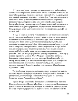 88
 
И у свему том јаду и страдању песнику остаје нада да ће слободу
донети пољски краљевић Владислав и позива га да дође на Косово, да
освети Смедерево да би се смириле душе мртвих Ђурђа и Јерине, како
нам одјекује из напред наведених стихова. Ово Гундулићево надање и
ова његова жеља да Косово дочека свог ослободиоца и преда му
Душанову круну открива нам не само колико је Косово и у време
Гундулића било урезано у душу поробљеног народа, већ и то колико је
све то освајало и душу Дубровчана, чији је највећи песник Косову и
Смедереву дао једно од стожерних места у свом најбољем делу. [7; 19;
47; 102; 158]
И овде се морамо вратити том стравичном злу похрваћивања свега
што је српско, похрваћивања прво од стране католичке цркве а после
Илираца и од страна заблуделе интелигенције. Овде ћемо навести
како је Луко Зоре, један од ретких познавалаца Гундулића, као
професор задарске гимназије још 1869. скретао пажњу јавности на тај
поход необузданог похрваћивања свега што је српско: "Стара болест
код једног дијела наше браће да крсте искључиво својим именом и
наш град [Дубровник] и наше све од реда велике књижевнике,
учењаке", и на све што је дубровачко "ударају свој печат [...]. Тако су ту
скоро похрватили славног Руђу [Руђера] Бошковића и Валтазара
Богишића, а данас нашега великог пјесника Џива Гундулића [...].
Обзор о њему каже да је писао хрватским језиком и да је сам пјесник
називао свој језик хрватским; а на нашу молбу да нам љубезно
назначи мјесто гдје би се пјесник био тако изразио, Обзор ћути као
с[з]аливен". [118]
Тај безобзирни поход похрваћивања, дакле, захватио је и далеко
познатог Руџа-Руђа-Руђера Бошковића, коме је животна мисао била да
утврди како је изгледао грб Бошковићевих предака као часника
босанског краља, "краља Србљем Босне".
Преци Руђера Бошковића прво су као властела носили презиме
Подкравићи односно Покрајчићи. Рано су се спустили у Попово поље,
у село Орахов До или Орахово, где су се размножили као Бошковићи.
Из 1629. сачувана је једна изјава људи написана "in carattere Illiricho
 