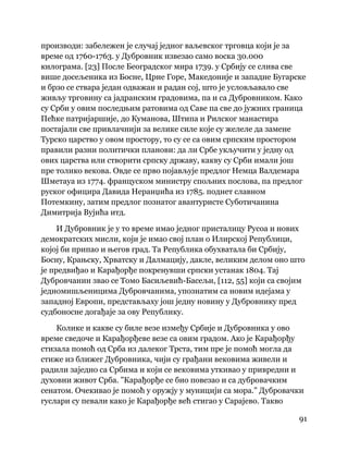 91
 
производи: забележен је случај једног ваљевског трговца који је за
време од 1760-1763. у Дубровник извезао само воска 30.000
килограма. [23] После Београдског мира 1739. у Србију се слива све
више досељеника из Босне, Црне Горе, Македоније и западне Бугарске
и брзо се ствара један одважан и радан сој, што је условљавало све
живљу трговину са јадранским градовима, па и са Дубровником. Како
су Срби у овим последњим ратовима од Саве па све до јужних граница
Пећке патријаршије, до Куманова, Штипа и Рилског манастира
постајали све привлачнији за велике силе које су желеле да замене
Турско царство у овом простору, то су се са овим српским простором
правили разни политички планови: да ли Србе укључити у једну од
ових царства или створити српску државу, какву су Срби имали још
пре толико векова. Овде се прво појављује предлог Немца Валдемара
Шметауа из 1774. француском министру спољних послова, па предлог
руског официра Давида Неранџића из 1785. поднет славном
Потемкину, затим предлог познатог авантуристе Суботичанина
Димитрија Вујића итд.
И Дубровник је у то време имао једног присталицу Русоа и нових
демократских мисли, који је имао свој план о Илирској Републици,
којој би припао и његов град. Та Република обухватала би Србију,
Босну, Крањску, Хрватску и Далмацију, дакле, великим делом оно што
је предвиђао и Карађорђе покренувши српски устанак 1804. Тај
Дубровчанин звао се Томо Басиљевић-Басељи, [112, 55] који са својим
једномишљеницима Дубровчанима, упознатим са новим идејама у
западној Европи, представљаху још једну новину у Дубровнику пред
судбоносне догађаје за ову Републику.
Колике и какве су биле везе између Србије и Дубровника у ово
време сведоче и Карађорђеве везе са овим градом. Ако је Карађорђу
стизала помоћ од Срба из далеког Трста, тим пре је помоћ могла да
стиже из ближег Дубровника, чији су грађани вековима живели и
радили заједно са Србима и који се вековима уткивао у привредни и
духовни живот Срба. "Карађорђе се био повезао и са дубровачким
сенатом. Очекивао је помоћ у оружју у муницији са мора." Дубровачки
гуслари су певали како је Карађорђе већ стигао у Сарајево. Такво
 