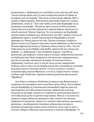 92
 
расположење у Дубровнику је и омогућило да је овај град већ 1805.
"постао центар преко кога су ишла поверљива писма из Србије за
поморске силе на Јадрану". Кад му је погинуо један официр 1806. у
сукобу са Црногорцима, Наполеонов војсковођа Лористон, освајач
Дубровника, писао је: "Још само треба да ми дође Карађорђе па да
доживимо катастрофу." Велика је мрља остала на Наполеоновој
стратегији што је рушење феудалног поретка Европе замишљао уз
помоћ заосталог Турског Царства. То га је наводило да Карађорђа
сматра својим непријатељем. Наполеон је чак 1807. правио план да из
Дубровника крене у помоћ Турској против Карађорђа и његови
официри су у Нишу радили на томе. Српски устаници у борби на
Дрини отели су од Турака и неколико топова добијених од Наполеона.
Познати француски конзул у Травнику Давид писао је 1810: "Ако би
Срби кренули да ослобађају своју браћу, пришло би им у Босни две
трећине, а у Дубровнику и три четвртине народа." [23] Ово је
разумљиво, јер грађани у самом граду и сељаци у дубровачкој околини
као Срби још нису били подвргнути систематском однародњавању,
што ће тек касније спроводити Аустрија. И чланови Сената у
Дубровнику, властела, нису се могли отети од свог народносног
осећања, иако се нису могли издићи изнад свог повлашћеног положаја
власника земље и носилаца власти. То их је и довело у сукоб са
сељацима пред долазак Француза, и то их је, поред свести о чувању
слободе своје Републике, окренуло против рушитеља феудализма
"Франћеза".
Али, бура се стишала, Република је утрнула под Наполеоном а
сахрањена под Аустријом после пада Наполеона (1814). После бојних
похода Карађорђа за успостављање немањићког царства дошла је
преговарачка кнез-Милошева политика. Дубровачка властела,
огорчена на Аустрију, некако су се мирила са неочекиваном бедом у
све блеђој нади да ће се вратити старо време. Ипак је у тој властели,
упорном чувару сећања на прохујалу славу, живело оно вековно
дубровачко Словинство. Чувало се у многим забележеним траговима у
архивима, у незаборавним стиховима дубровачких песника и
редовима историчара, везано за још неумукле гусле, које су лако у
стихове о Марку и Милошу сада уплитале и стихове о Карађорђу. То
 