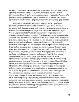 93
 
што је остало од старе славе свело се на тињање, нечујно животарење,
духовну "ништоту" (1814-1848), како је говорио будитељ новог
Дубровника Медо Пуцић, упорни прогонитељ те злокобне "ништоте" и
један од првих Дубровчана који су оно вековно Словинство гласно
преименовали у Српство – управо, онако како су га увек у срцу носили.
Међутим, у време ове "ништоте" ипак се, и пре Пуцићевих
усклика, упадљивом светлошћу засветлела једна свећа. Свећа је
потицала из Дубровника, али није у њему дотрајавала и своје зраке је
бацала ван граница скрхане Републике. Мислимо на кнеза Антуна
Сорга-Соркочевића (1775-1841), који је много година провео у
Француској (краће време пред пад Републике као њен представник) и
западни свет обавештавао о прошлости и будућности свога народа. Он
је скретао пажњу јавности на себе и својом појавом и својом духовном
снагом, снагом наслеђеном од старих Дубровчана. Припадао је
познатом роду Сорго. Из тог рода је и Петар Сорго, који је као сродник
Гундулићев први допунио она два изостала певања у Осману, па за
њим Антунов отац музичар Луко Соркочевић (1734-1789). Овај род
Соркочевића траје све до наших дана. Антун је јавност обавестио о
судбини своје Рагузе у часопису La Revue du Nord 1838, о језику
дубровачких писаца и подвукао да је њихов језик као језик
Црногораца, најчистије наречје дубровачког залеђа. Потом је свету
скренуо пажњу на значај Словена и ту је поступио као Мавро Орбин:
почео је од најширег словенског опсега да све заврши Србима и
Пољацима. Ова два народа показаће "толики сјај да ће најстарији,
најпоноснији, најплеменитији и најхрабрији народи сматрати за част
да га носе". О Србима посебно каже: "Дивно и неопажено држање
Србијанаца који, давно лишени својих поглавара и сведени
муслиманским освојењима од давнина на сироте земљораднике, у
свом здравом разуму, у природној узвишености свога духа, у свом
племенитом и инстинктивном јунаштву нађоше ипак снаге да издрже
борбу и да поврате, најзад, своју првобитну независност, упркос злоби
подмуклога суседа и грешној равнодушности целе Европе, без икакве
помоћи савремене цивилизације". [79]
 