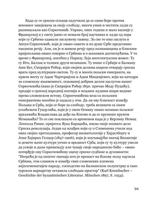 94
 
Када су се српски сељаци одлучили да се сами боре против
вековног завојевача за своју слободу, многи умни и честити људи су
размишљали као Соркочевић. Управо, ових година и мало касније у
Француској и у свету јавио се немали број научника и људи од пера
који су Србима одавали заслужену пажњу. За све то има заслуга и
Антун Соркочевић, који је овако сажето и из душе Србе представио
писаном речју. Али, он је и живом речју пред познаницима и блиским
пријатељима овако говорио о Србима и о њиховим достигнућима. У то
време у Француској, посебно у Паризу, буја интелектуални живот. Ту
су Иго, Балзак и толики други великани. Ту пише о Србији и Балкану
Ами Буе, Сипријен Робер, који својим делима широм отварају српска
врата пред културним светом. Ту су и многи пољски емигранти, на
првом месту су Адам Чарторијски и Адам Мицкијевич, који на катедри
за словенску књижевност, основаној добрим делом заслугом нашег
Соркочевића (како је Сипријен Робер 1850. причао Меду Пуцићу),
предаје о српској народној поезији и младим људима шири видике
према словенском истоку. Соркочевићева веза са пољским
емигрантима посебно је падала у очи. Да ли ову блискост између
Пољака и Срба, који се боре за слободу, треба везивати са оним
усхићењем Гундулића, који је у свом Осману онако позивао пољског
краљевића Владислава да дође на Косово и да се крунише круном
Немањића? То се све поклапало са временом када је у Берлину Немац
Леополд Ранке, пријатељ Вука Караџића, писао своје познато дело
Српска револуција. Један од млађих који су о Словенима учили код
ових својих претходника, професор византологије у Хајделбергу и
Јени Хајнрих Гелцер (1847-1906), који је изучавајући значај Византије
и домете њене културе уочио и вредност Срба, који су ту културу умели
да усвоје и даље примењују али чувају своје народносно биће – овако
потврђује ону Соркочевићеву оцену српске судбине и духовности:
"Несрећа је од општег значаја што је пропаст на Косову пољу одузела
Србима, том славном и између свих словенских племена
најплеменитијем народу, господство на Балканском полуострву и тако
турском варварству оставила слободан простор" (Karl Krumbacher –
Geschichte der byzantinischen Litteratur. München 1897, S. 1054).
 