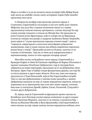 95
 
Мора се истаћи и то да ни познати писац историје Срба Мађар Калај
није могао да заобиђе сличну оцену историјске појаве Срба пишући
предговор свога дела.
С обзиром на догађаје који предстоје српском народу и
Словенима, Соркочевић је сагледавао и оно што треба даље чинити.
Међутим, као да је био у каквом песничком заносу и у својим
предлозима је показао извесну претераност, сличну оној коју ће коју
годину касније показати и земљак му Матија Бан. Он предлаже за
језик Словена језик Црногораца, који се говори све до Цариграда
(слично је говорио век раније и задарски надбискуп Вицко Змајевић),
језик којим се "служи оригинални народни етички геније", који су
"израдили, нијансирали и осветлили многобројни дубровачки
књижевници, који су њиме писали кад већина савремених европских
језика беше у повоју". Преводећи делове из Османа, одлучио се за
стихове о Сунчаници, "која му се чини да је најоригиналнија и
најзанимљивија, пошто се тиче народне историје српске".
Мислећи стално на будућност свога народа, Соркочевић је у
брошури Origine et chute de l'ancienne république de Raguse (Постанак и
пропаст некадање Републике Дубровачке), коју је Аустрија била
забранила на својој територији, предложио да се од Дубровника, Боке
Которске, Црне Горе и Србије створи федеративна држава, око које би
се после окупиле и друге наше области. Исто ово, како смо видели,
предлагао је и Томо Басиљевић, који је био Соркочевићев сестрић.
Тако су ова два Дубровчанина у свитање новог раздобља у животу
Дубровника показали на коју су страну народносно окренути, никад не
изрекавши да су припадници овог или оног нашег народа, племена,
баш како су поступали Држић, Орбин, Сасин, Палмотић, Гундулић и
толики други Дубровчани.
И, најзад, када је Соркочевић на француски превео одељак из
Качићевог дела Разговор угодни народа словинског за друго издање
Гусала Проспера Меримеа, одлучио се за стихове о косовском боју –
Писма од Милоша Обилића и Вука Бранковића. [79] Соркочевић је и
овим показао на коју страну нагињу његова народносна осећања, исто
 