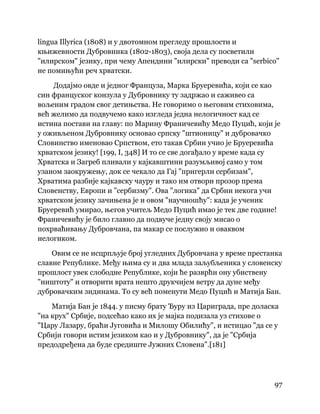 97
 
lingua Illyrica (1808) и у двотомном прегледу прошлости и
књижевности Дубровника (1802-1803), своја дела су посветили
"илирском" језику, при чему Апендини "илирски" преводи са "serbico"
не помињући реч хрватски.
Додајмо овде и једног Француза, Марка Бруеревића, који се као
син француског конзула у Дубровнику ту задржао и саживео са
вољеним градом свог детињства. Не говоримо о његовим стиховима,
већ желимо да подвучемо како изгледа једна нелогичност кад се
истина постави на главу: по Марину Франичевићу Медо Пуцић, који је
у оживљеном Дубровнику основао српску "штионицу" и дубровачко
Словинство именовао Српством, ето такав Србин учио је Бруеревића
хрватском језику! [199, I, 348] И то се све догађало у време када су
Хрватска и Загреб пливали у кајкавштини разумљивој само у том
узаном заокружењу, док се чекало да Гај "пригерли сербизам",
Хрватима разбије кајкавску чауру и тако им отвори прозор према
Словенству, Европи и "сербизму". Ова "логика" да Србин некога учи
хрватском језику зачињена је и овом "научношћу": када је ученик
Бруеревић умирао, његов учитељ Медо Пуцић имао је тек две године!
Франичевићу је било главно да подвуче једну своју мисао о
похрваћивању Дубровчана, па макар се послужио и оваквом
нелогиком.
Овим се не исцрпљује број угледних Дубровчана у време престанка
славне Републике. Међу њима су и два млада заљубљеника у словенску
прошлост увек слободне Републике, који ће разврћи ону убиствену
"ништоту" и отворити врата нешто друкчијем ветру да дуне међу
дубровачким зидинама. То су већ поменути Медо Пуцић и Матија Бан.
Матија Бан је 1844. у писму брату Ђуру из Цариграда, пре доласка
"на крух" Србије, подсећао како их је мајка подизала уз стихове о
"Цару Лазару, браћи Југовића и Милошу Обилићу", и истицао "да се у
Србији говори истим језиком као и у Дубровнику", да је "Србија
предодређена да буде средиште Јужних Словена".[181]
 