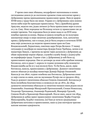 98
 
У време свих ових збивања, неодређеног ишчекивања и нових
сагледавања дошло је до постепене промене става католичке цркве у
Дубровнику према припадницима православне цркве. Њих је крајем
XVIII века у граду било све више. Управо се у Дубровнику увек понеко
могао наћи који би припадао православљу. Чак у Држићевој драми
Аркулин, видели смо, једна личност је била православне вере и клела
се у св. Саву. Неке породице на Пељешцу остале су православне све до
новијег времена. Тих породица било је више када се од XVII века
повећао прилив са копна. Најзад се јавила потреба да ти полутајни
шизматици имају и своје свештене душебрижнике. Али, католичка
црква у Дубровнику, као и влада, још је била упорна и почетком XVIII
века није дозволила да подигне православни храм ни Сава
Владисављевић, Херцеговац, саветник цара Петра Великог. У таквој
ситуацији су калуђери из манастира Дужија близу Требиња, затим и из
манастира Завале, с времена на време тајно долазили у Дубровник да
обаве најнужније верске обреде, служећи службу Божју у једној кући
на периферији града. Године 1790. у Дубровнику је већ било 25
православних породица. Оне се договоре да ипак себи прибаве некакву
богомољу, што и ураде 7. априла те године купивши кућу поменутог
Владиславића да би се у њој молили Богу. То би била, дакле, прва
богомоља, капела, православних у Дубровнику. Дужност свештеника
капеле обављао је калуђер манастира Дужија Пајсије Јокановић.
Капела је тек 1800. године освећена као богомоља. Дубровачки сенат
се није слагао са овим, али на заузимање Русије све се средило 1803.
Тада је дужност свештеника обављао Симеон Јовановић. Богомоља је
била посвећена Благовестима а служила је све до 1872. До 1834.
дужности свештеника обављали су свештено-монаси овим редом после
Јовановића: Јоаникије Михајловић Протопоповић, Стеван Новоселац,
Теодосије Трескавица, Јоаникије Радиновић, Макарије Грушић,
Симеон Илић и Хрисантије Николајевић. После ових, дакле тек 1834,
Дубровник је добио првог православног свештеника Ђорђа-Георгија
Николајевића, будућег епископа. [2] Тако је почело сједињавање
Дубровчана католика и православних, иако су још постојали трагови
њихове вековне одвојености.
 