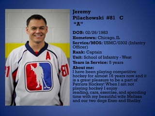 Jeremy
Pilachowski #81 C
“A”
DOB: 02/26/1983
Hometown: Chicago, IL
Service/MOS: USMC/0302 (Infantry
Officer)
Rank: Captain
Unit: School of Infantry - West
Years in Service: 5 years
About me:
I have been playing competitive
hockey for almost 16 years now and it
is a great pleasure to be a part of
Patriots Hockey! When I am not
playing hockey I enjoy
reading, cars, exercise, and spending
time with my beautiful wife Melissa
and our two dogs Enzo and Shelby.
 