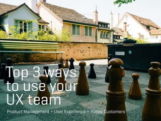 Top 3 ways
to use your
UX team
Product Management + User Experience = Happy Customers
 