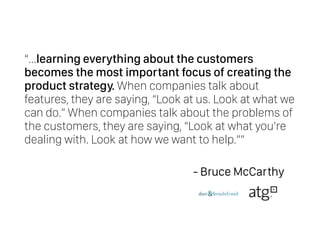 “…learning everything about the customers
becomes the most important focus of creating the
product strategy. When companies talk about
features, they are saying, “Look at us. Look at what we
can do.” When companies talk about the problems of
the customers, they are saying, “Look at what you’re
dealing with. Look at how we want to help.””
- Bruce McCarthy
 