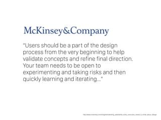 “Users should be a part of the design
process from the very beginning to help
validate concepts and refine final direction.
Your team needs to be open to
experimenting and taking risks and then
quickly learning and iterating…”
http://www.mckinsey.com/insights/marketing_sales/what_every_executive_needs_to_know_about_design
 