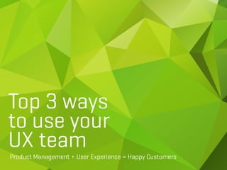 Top 3 ways
to use your
UX team
Product Management + User Experience = Happy Customers
 