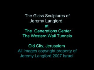 The Glass Sculptures of  Jeremy Langford   at  The  Generations Center  The Western Wall Tunnels  Old City, Jerusalem All images copyright property of  Jeremy Langford 2007 Israel 