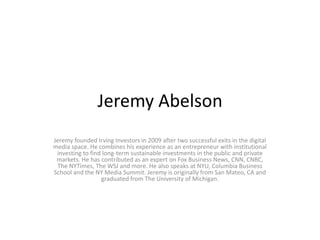Jeremy Abelson
Jeremy founded Irving Investors in 2009 after two successful exits in the digital
media space. He combines his experience as an entrepreneur with institutional
investing to find long-term sustainable investments in the public and private
markets. He has contributed as an expert on Fox Business News, CNN, CNBC,
The NYTimes, The WSJ and more. He also speaks at NYU, Columbia Business
School and the NY Media Summit. Jeremy is originally from San Mateo, CA and
graduated from The University of Michigan.
 