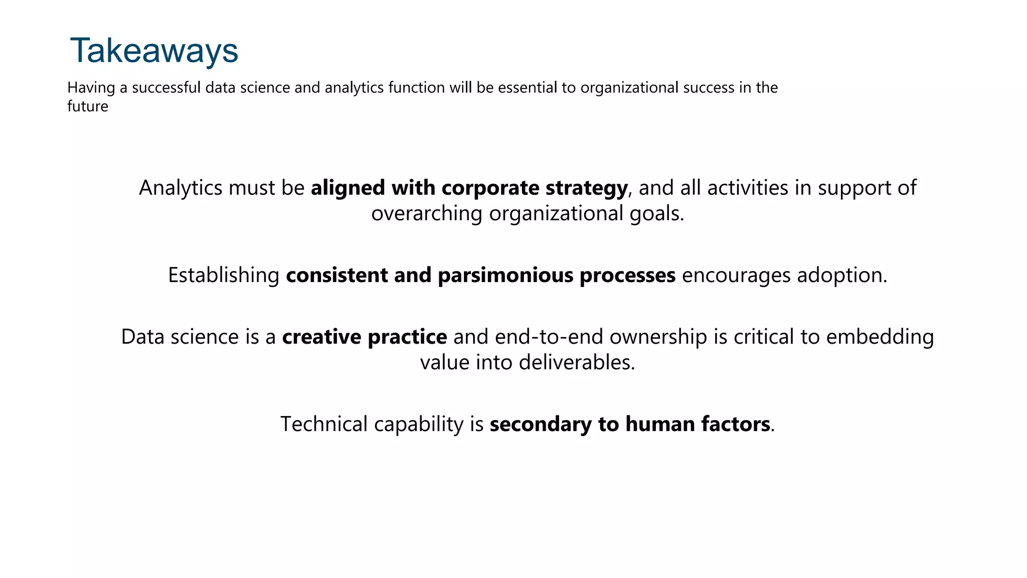 Takeaways
Having a successful data science and analytics function will be essential to organizational success in the
future
Analytics must be aligned with corporate strategy, and all activities in support of
overarching organizational goals.
Establishing consistent and parsimonious processes encourages adoption.
Data science is a creative practice and end-to-end ownership is critical to embedding
value into deliverables.
Technical capability is secondary to human factors.
 