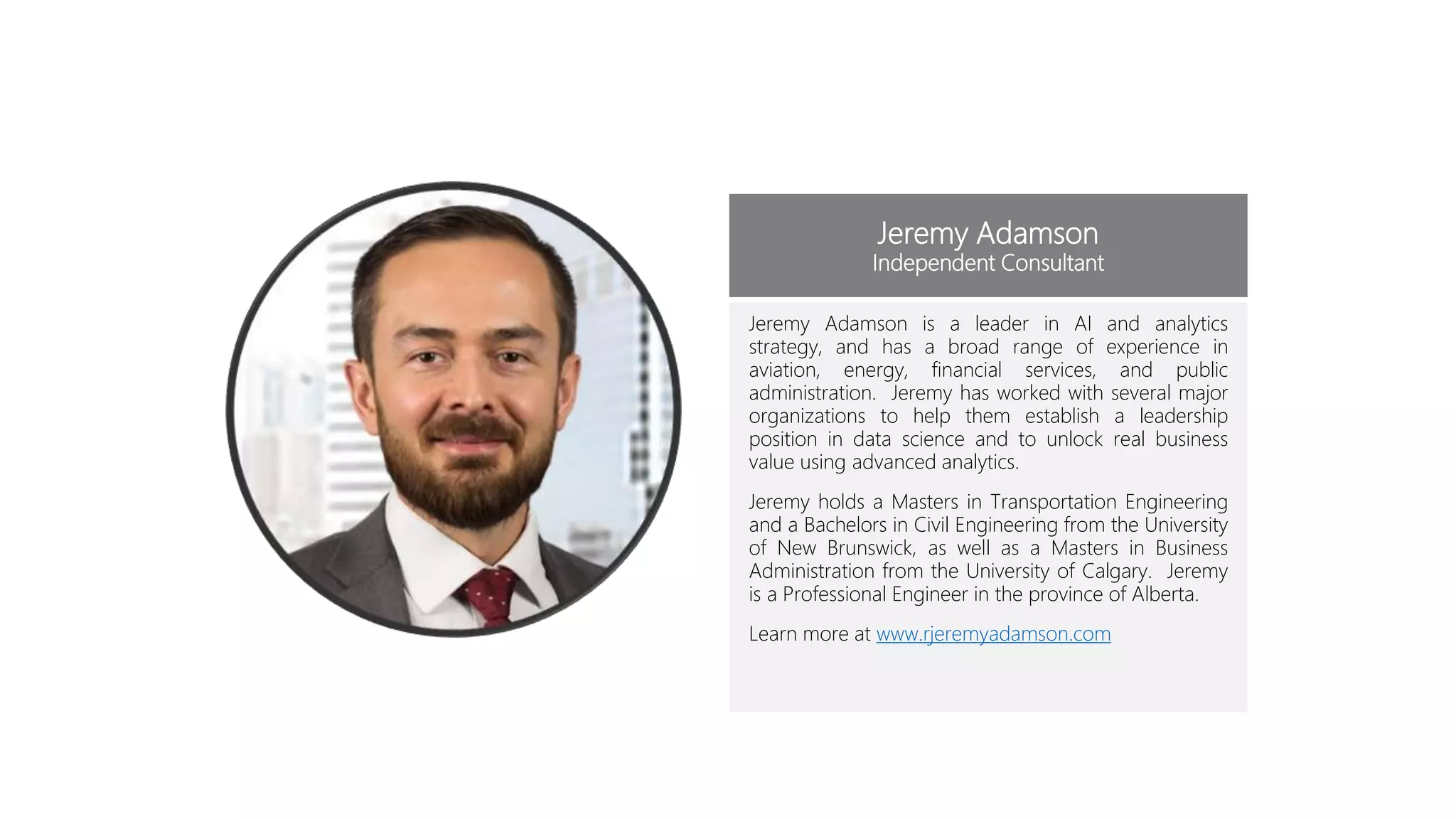 Jeremy Adamson
Independent Consultant
Jeremy Adamson is a leader in AI and analytics
strategy, and has a broad range of experience in
aviation, energy, financial services, and public
administration. Jeremy has worked with several major
organizations to help them establish a leadership
position in data science and to unlock real business
value using advanced analytics.
Jeremy holds a Masters in Transportation Engineering
and a Bachelors in Civil Engineering from the University
of New Brunswick, as well as a Masters in Business
Administration from the University of Calgary. Jeremy
is a Professional Engineer in the province of Alberta.
Learn more at www.rjeremyadamson.com
 