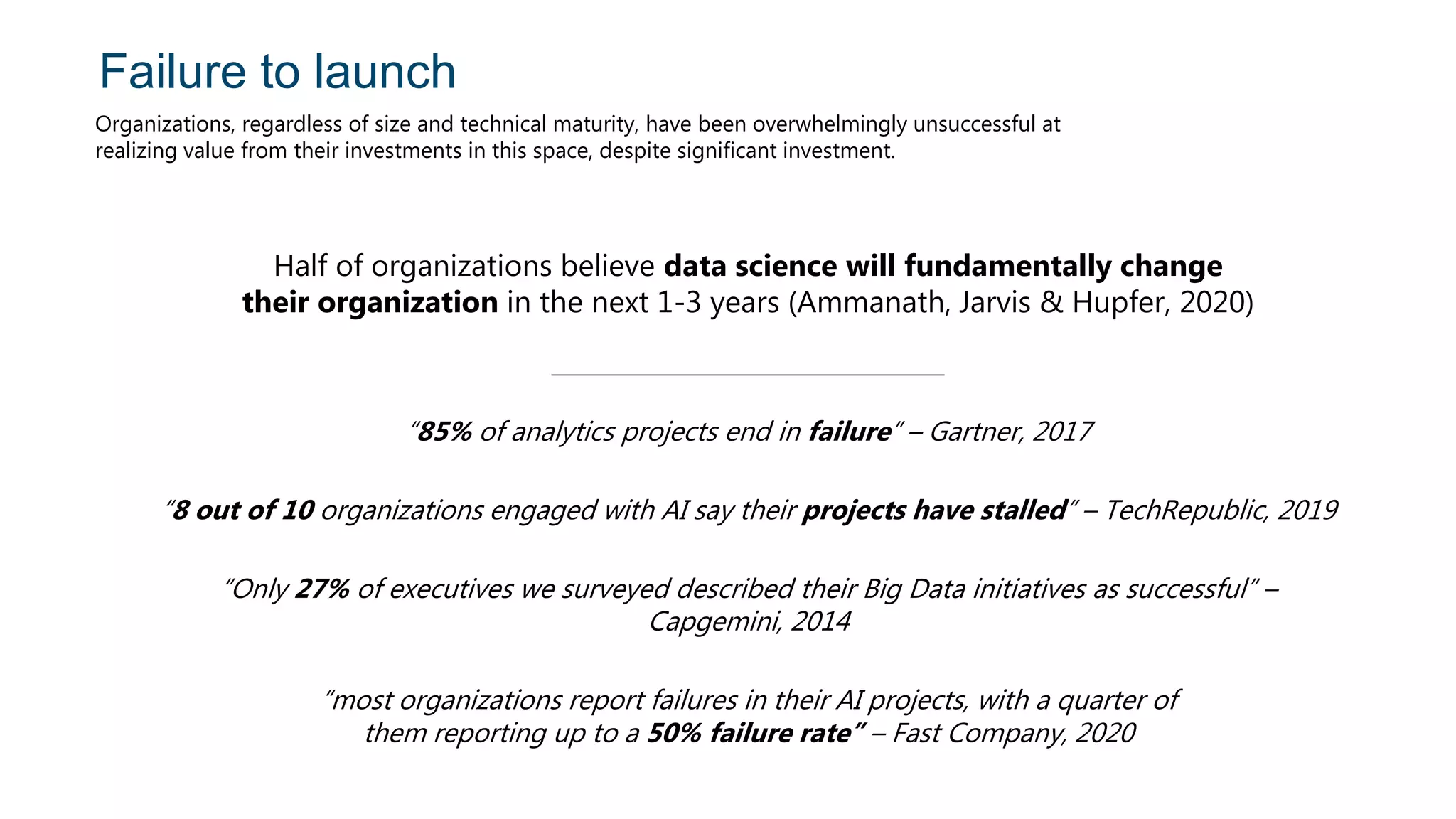 Failure to launch
Organizations, regardless of size and technical maturity, have been overwhelmingly unsuccessful at
realizing value from their investments in this space, despite significant investment.
Half of organizations believe data science will fundamentally change
their organization in the next 1-3 years (Ammanath, Jarvis & Hupfer, 2020)
“85% of analytics projects end in failure” – Gartner, 2017
“8 out of 10 organizations engaged with AI say their projects have stalled” – TechRepublic, 2019
“Only 27% of executives we surveyed described their Big Data initiatives as successful” –
Capgemini, 2014
“most organizations report failures in their AI projects, with a quarter of
them reporting up to a 50% failure rate” – Fast Company, 2020
 