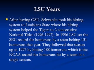 LSU Years After leaving OSU, Schwanke took his hitting system to Louisiana State where his hitting system helped the Tigers to 2 consecutive National Titles (1996-1997). In 1996 LSU set the SEC record for homeruns by a team belting 131 homeruns that year. They followed that season up in 1997 by hitting 188 homeruns which is the NCAA record for homeruns hit by a team in a single season. 
