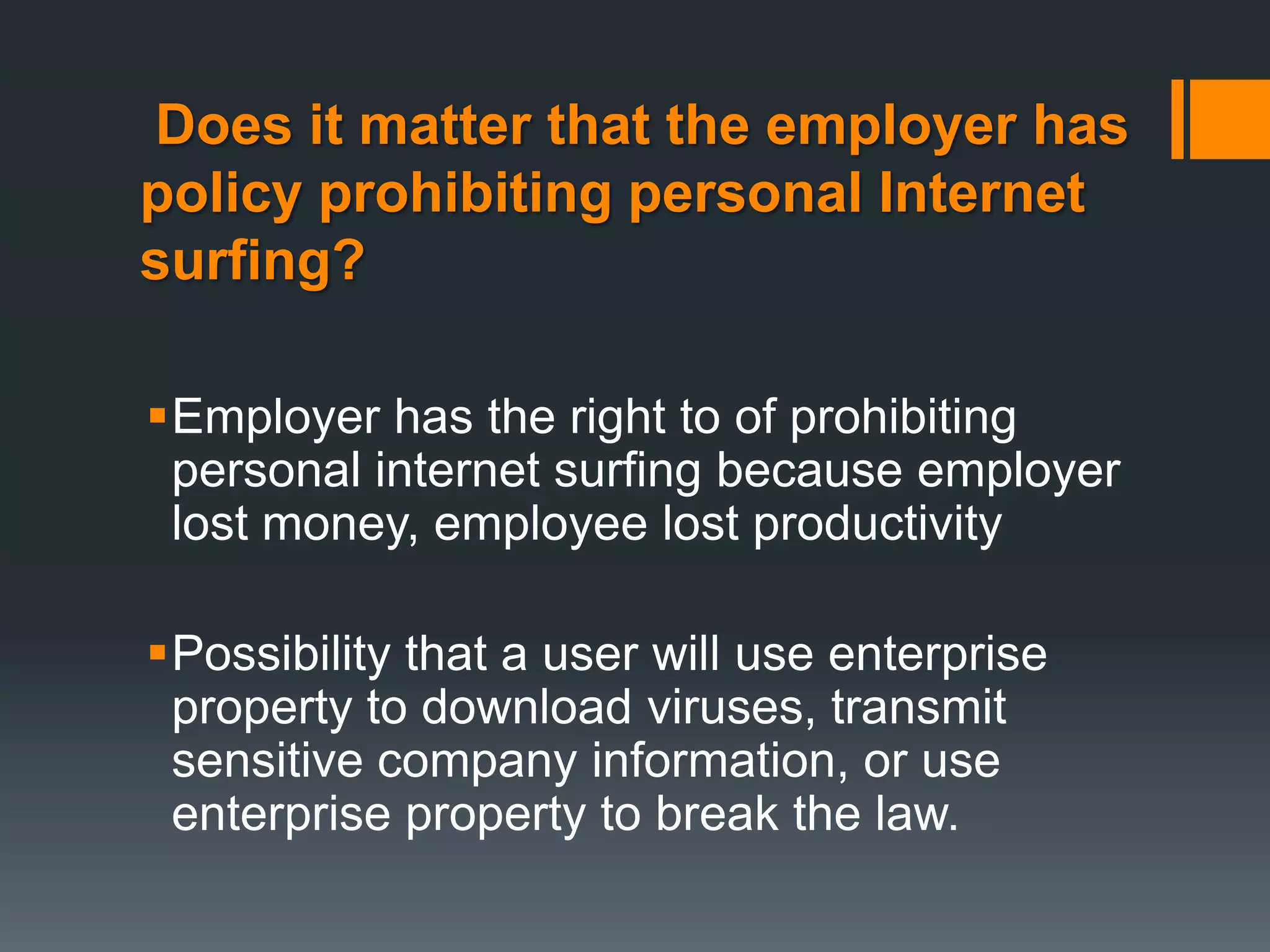Does it matter that the employer has
policy prohibiting personal Internet
surfing?

Employer has the right to of prohibiting
 personal internet surfing because employer
 lost money, employee lost productivity

Possibility that a user will use enterprise
 property to download viruses, transmit
 sensitive company information, or use
 enterprise property to break the law.
 