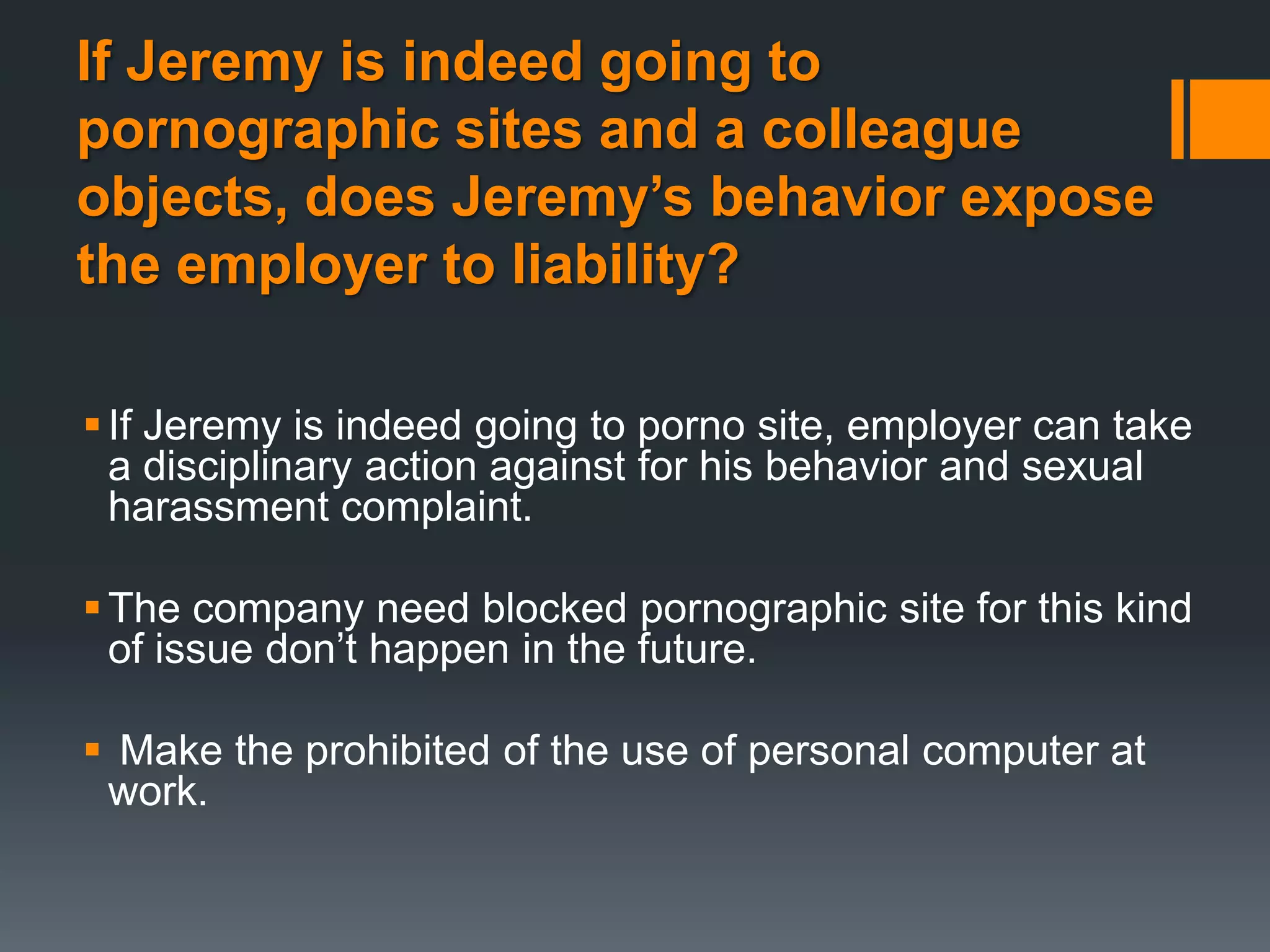 If Jeremy is indeed going to
pornographic sites and a colleague
objects, does Jeremy’s behavior expose
the employer to liability?

 If Jeremy is indeed going to porno site, employer can take
  a disciplinary action against for his behavior and sexual
  harassment complaint.

 The company need blocked pornographic site for this kind
  of issue don’t happen in the future.

 Make the prohibited of the use of personal computer at
 work.
 