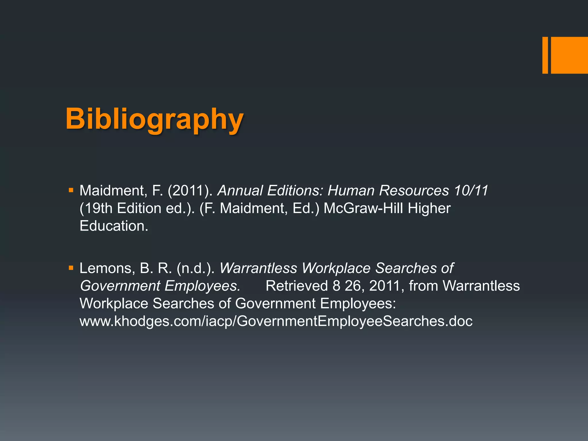 Bibliography

 Maidment, F. (2011). Annual Editions: Human Resources 10/11
  (19th Edition ed.). (F. Maidment, Ed.) McGraw-Hill Higher
  Education.

 Lemons, B. R. (n.d.). Warrantless Workplace Searches of
  Government Employees.       Retrieved 8 26, 2011, from Warrantless
  Workplace Searches of Government Employees:
  www.khodges.com/iacp/GovernmentEmployeeSearches.doc
 
