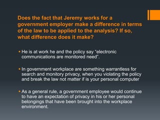 Does the fact that Jeremy works for a
government employer make a difference in terms
of the law to be applied to the analysis? If so,
what difference does it make?

 He is at work he and the policy say “electronic
  communications are monitored need”.

 In government workplace are something warrantless for
  search and monitory privacy, when you violating the policy
  and break the law not matter if is your personal computer

 As a general rule, a government employee would continue
  to have an expectation of privacy in his or her personal
  belongings that have been brought into the workplace
  environment.
 