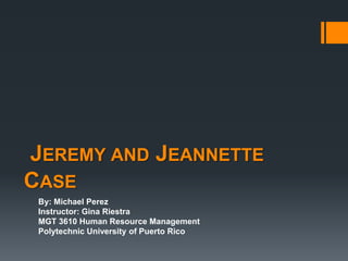 JEREMY AND JEANNETTE
CASE
 By: Michael Perez
 Instructor: Gina Riestra
 MGT 3610 Human Resource Management
 Polytechnic University of Puerto Rico
 
