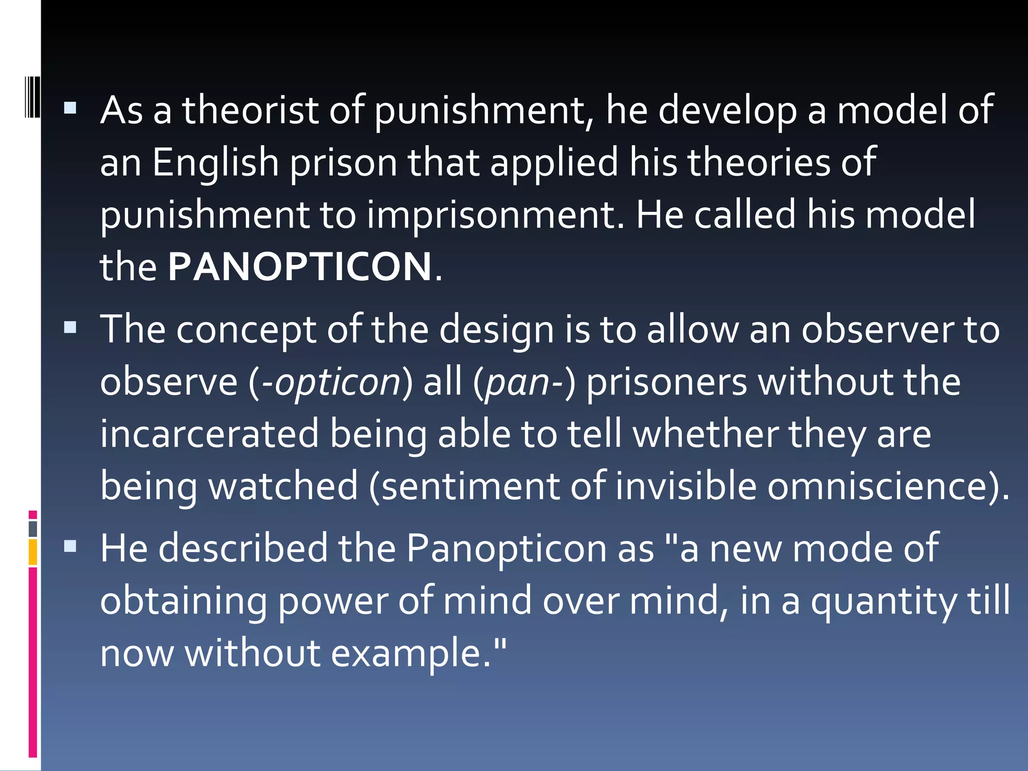 As a theorist of punishment, he develop a model of an English prison that applied his theories of punishment to imprisonment. He called his model the  PANOPTICON .  The concept of the design is to allow an observer to observe ( -opticon ) all ( pan- ) prisoners without the incarcerated being able to tell whether they are being watched (sentiment of invisible omniscience). He described the Panopticon as "a new mode of obtaining power of mind over mind, in a quantity till now without example." 
