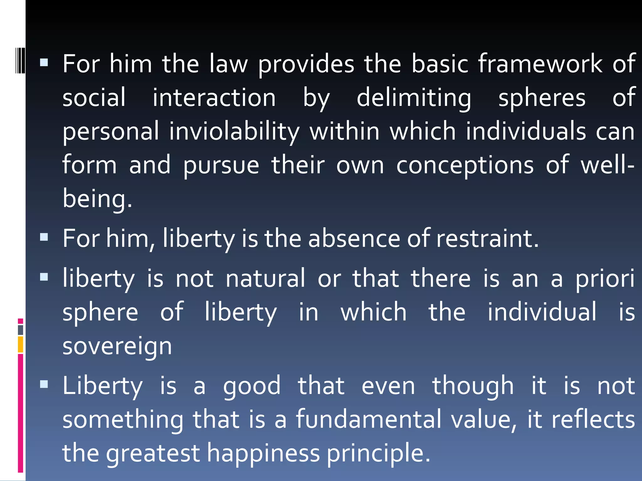 For him the law provides the basic framework of social interaction by delimiting spheres of personal inviolability within which individuals can form and pursue their own conceptions of well-being.  For him, liberty is the absence of restraint. liberty is not natural or that there is an a priori sphere of liberty in which the individual is sovereign Liberty is a good that even though it is not something that is a fundamental value, it reflects the greatest happiness principle. 