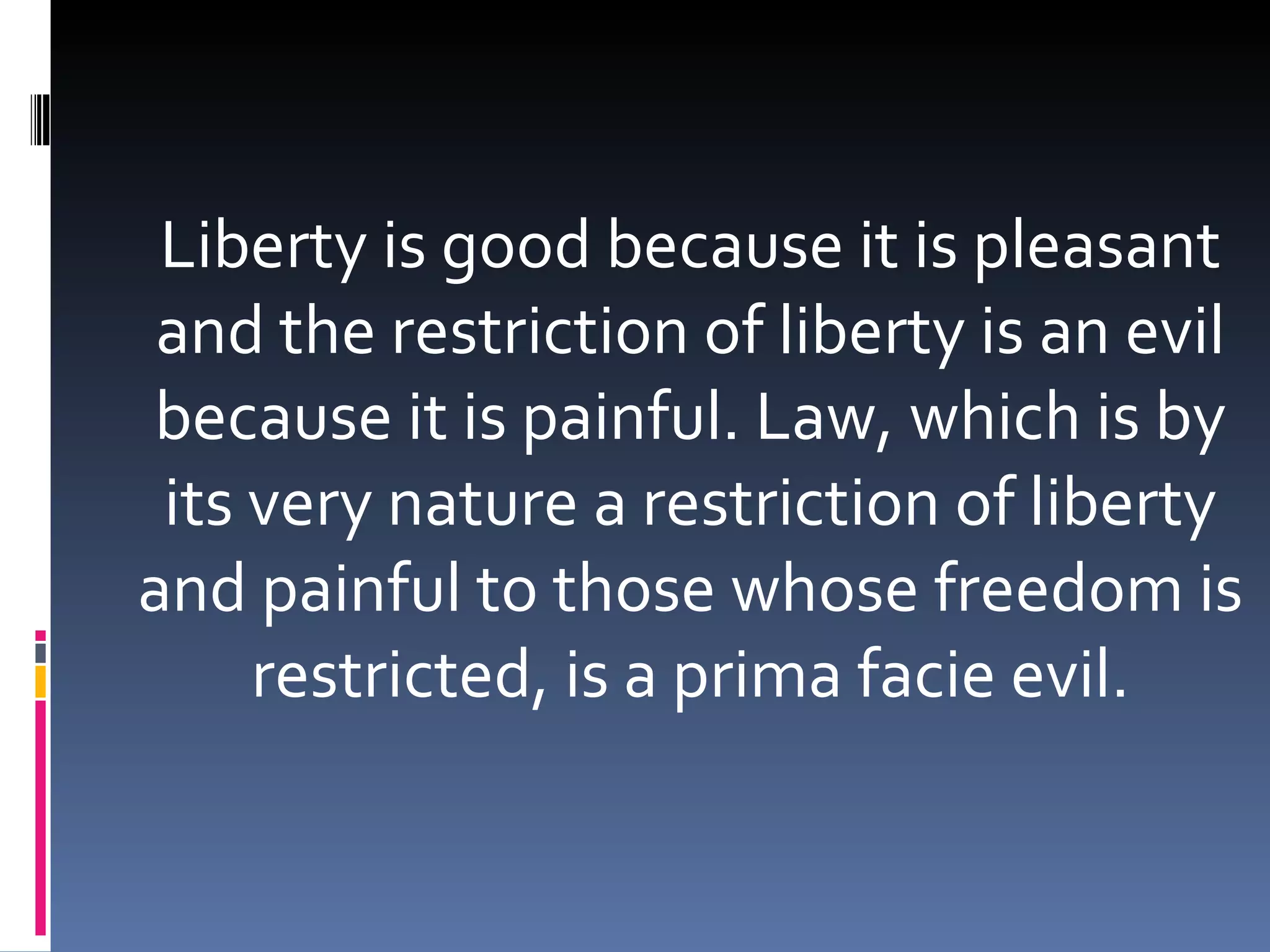 Liberty is good because it is pleasant and the restriction of liberty is an evil because it is painful. Law, which is by its very nature a restriction of liberty and painful to those whose freedom is restricted, is a prima facie evil. 