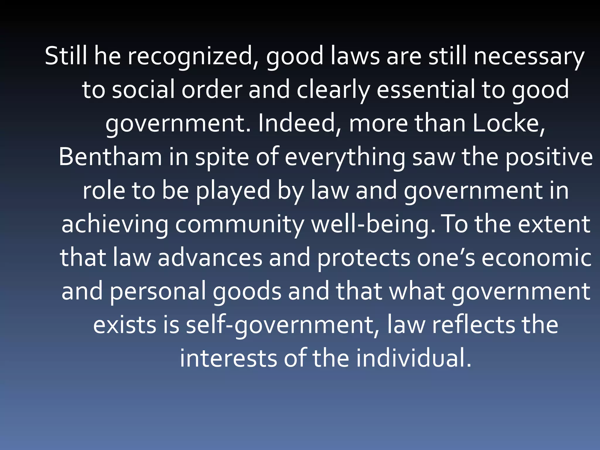 Still he recognized, good laws are still necessary to social order and clearly essential to good government. Indeed, more than Locke, Bentham in spite of everything saw the positive role to be played by law and government in achieving community well-being. To the extent that law advances and protects one’s economic and personal goods and that what government exists is self-government, law reflects the interests of the individual. 