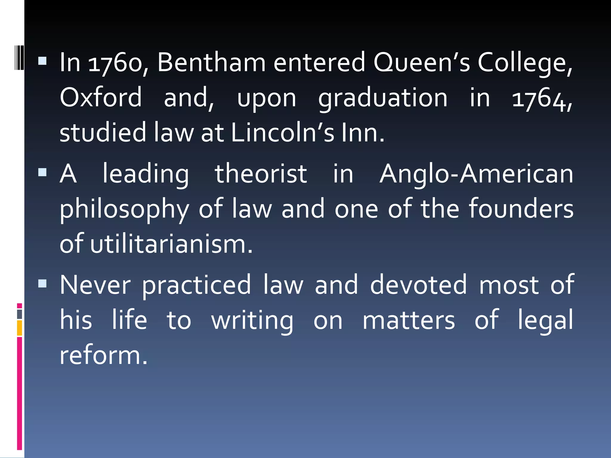 In 1760, Bentham entered Queen’s College, Oxford and, upon graduation in 1764, studied law at Lincoln’s Inn. A leading theorist in Anglo-American philosophy of law and one of the founders of utilitarianism. Never practiced law and devoted most of his life to writing on matters of legal reform. 