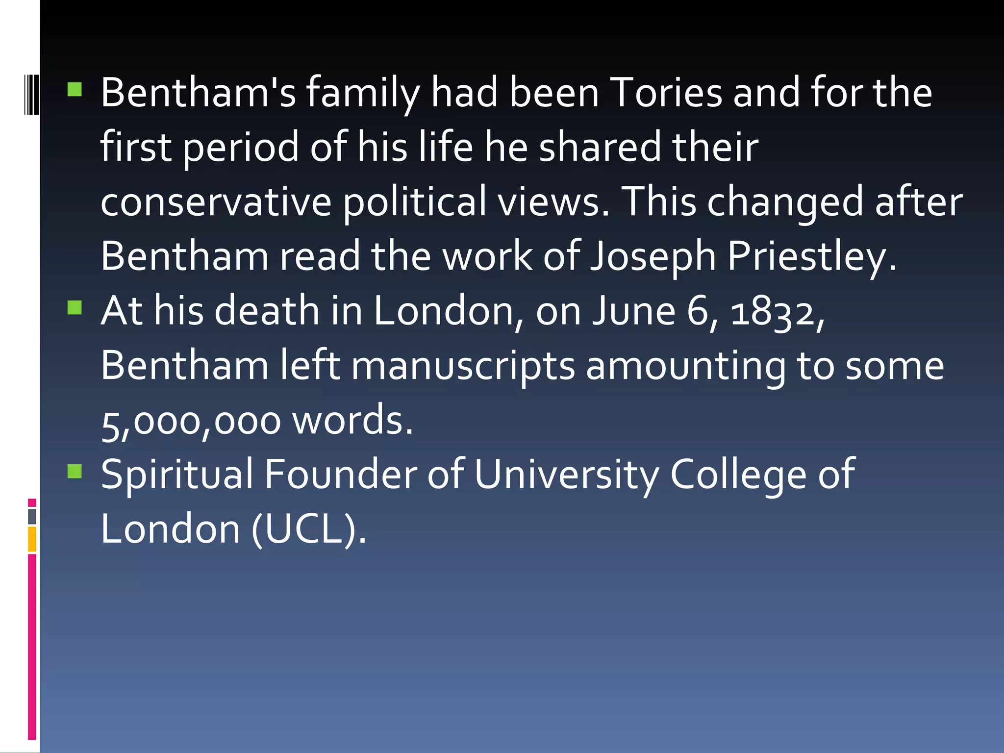 Bentham's family had been Tories and for the first period of his life he shared their conservative political views. This changed after Bentham read the work of Joseph Priestley.  At his death in London, on June 6, 1832, Bentham  left manuscripts amounting to some 5,000,000 words. Spiritual Founder of University College of London (UCL). 