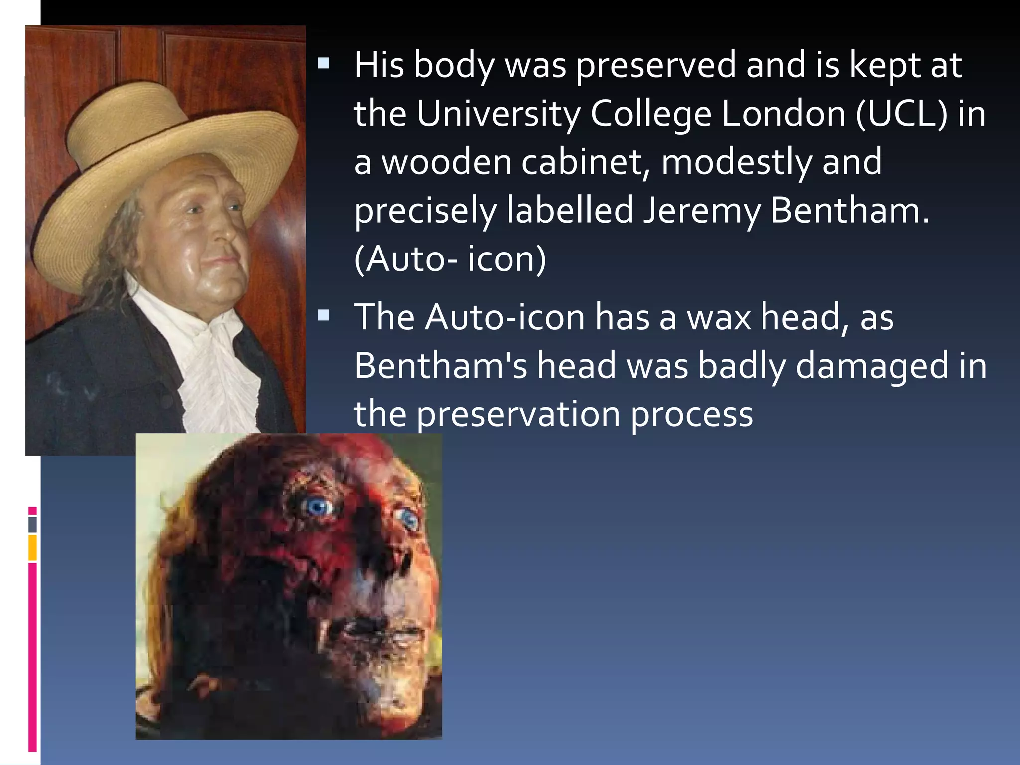 His body was preserved and is kept at the University College London (UCL) in a wooden cabinet, modestly and precisely labelled Jeremy Bentham. (Auto- icon) The Auto-icon has a wax head, as Bentham's head was badly damaged in the preservation process 