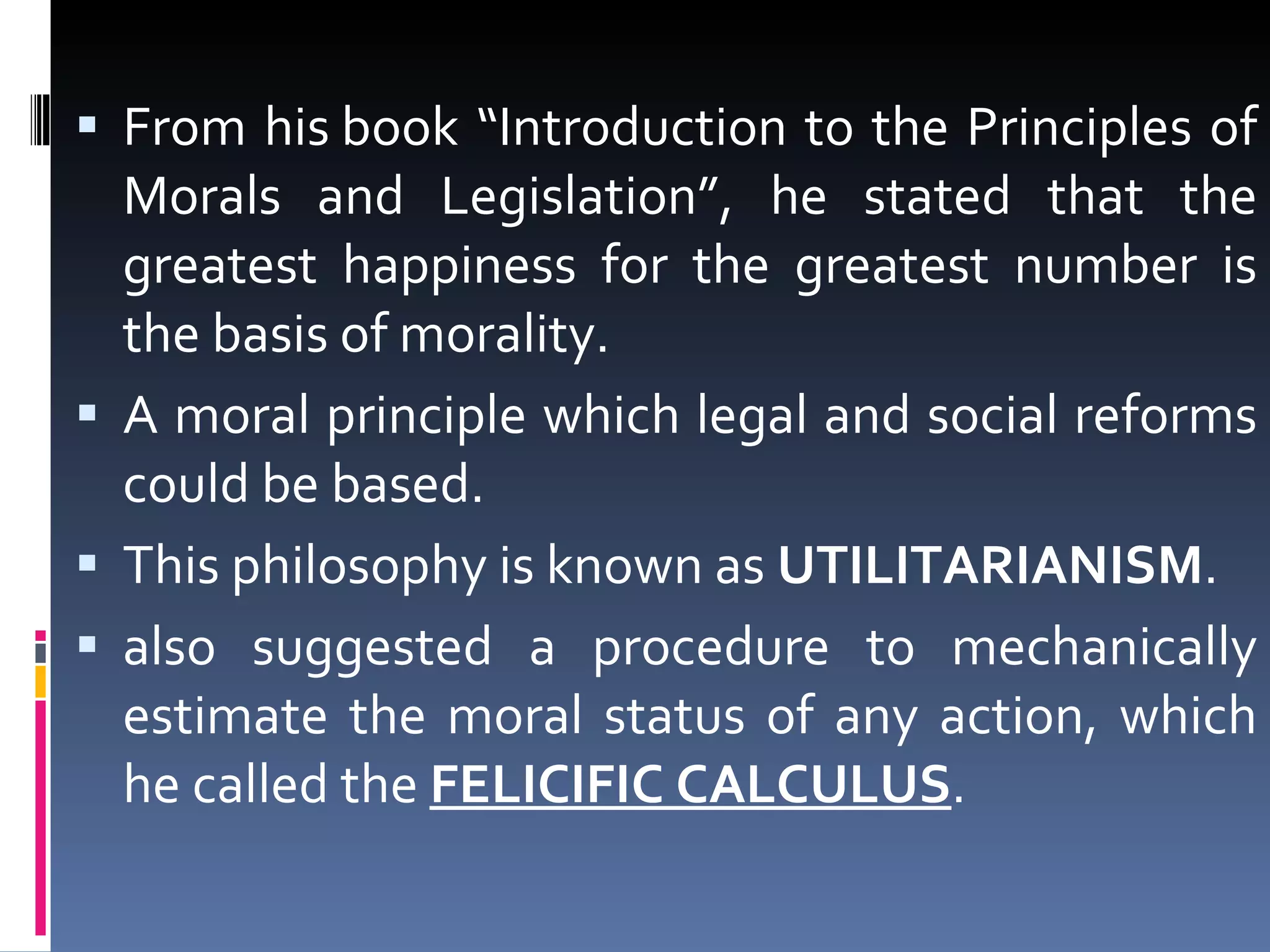 From his book “Introduction to the Principles of Morals and Legislation”, he stated that the greatest happiness for the greatest number is the basis of morality.  A moral principle which legal and social reforms could be based. This philosophy is known as  UTILITARIANISM .  also suggested a procedure to mechanically estimate the moral status of any action, which he called the  FELICIFIC CALCULUS .  