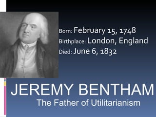 JEREMY BENTHAM Born:  February 15, 1748  Birthplace:  London, England  Died:  June 6, 1832  The Father of Utilitarianism 