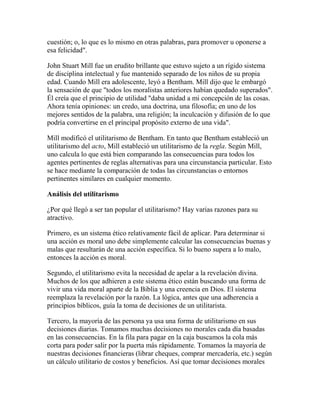cuestión; o, lo que es lo mismo en otras palabras, para promover u oponerse a
esa felicidad".
John Stuart Mill fue un erudito brillante que estuvo sujeto a un rígido sistema
de disciplina intelectual y fue mantenido separado de los niños de su propia
edad. Cuando Mill era adolescente, leyó a Bentham. Mill dijo que le embargó
la sensación de que "todos los moralistas anteriores habían quedado superados".
Él creía que el principio de utilidad "daba unidad a mi concepción de las cosas.
Ahora tenía opiniones: un credo, una doctrina, una filosofía; en uno de los
mejores sentidos de la palabra, una religión; la inculcación y difusión de lo que
podría convertirse en el principal propósito externo de una vida".
Mill modificó el utilitarismo de Bentham. En tanto que Bentham estableció un
utilitarismo del acto, Mill estableció un utilitarismo de la regla. Según Mill,
uno calcula lo que está bien comparando las consecuencias para todos los
agentes pertinentes de reglas alternativas para una circunstancia particular. Esto
se hace mediante la comparación de todas las circunstancias o entornos
pertinentes similares en cualquier momento.
Análisis del utilitarismo
¿Por qué llegó a ser tan popular el utilitarismo? Hay varias razones para su
atractivo.
Primero, es un sistema ético relativamente fácil de aplicar. Para determinar si
una acción es moral uno debe simplemente calcular las consecuencias buenas y
malas que resultarán de una acción específica. Si lo bueno supera a lo malo,
entonces la acción es moral.
Segundo, el utilitarismo evita la necesidad de apelar a la revelación divina.
Muchos de los que adhieren a este sistema ético están buscando una forma de
vivir una vida moral aparte de la Biblia y una creencia en Dios. El sistema
reemplaza la revelación por la razón. La lógica, antes que una adherencia a
principios bíblicos, guía la toma de decisiones de un utilitarista.
Tercero, la mayoría de las persona ya usa una forma de utilitarismo en sus
decisiones diarias. Tomamos muchas decisiones no morales cada día basadas
en las consecuencias. En la fila para pagar en la caja buscamos la cola más
corta para poder salir por la puerta más rápidamente. Tomamos la mayoría de
nuestras decisiones financieras (librar cheques, comprar mercadería, etc.) según
un cálculo utilitario de costos y beneficios. Así que tomar decisiones morales
 