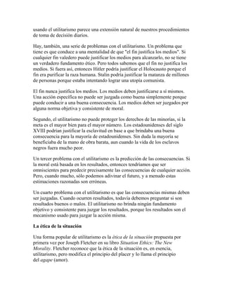 usando el utilitarismo parece una extensión natural de nuestros procedimientos
de toma de decisión diarios.
Hay, también, una serie de problemas con el utilitarismo. Un problema que
tiene es que conduce a una mentalidad de que "el fin justifica los medios". Si
cualquier fin valedero puede justificar los medios para alcanzarlo, no se tiene
un verdadero fundamento ético. Pero todos sabemos que el fin no justifica los
medios. Si fuera así, entonces Hitler podría justificar el Holocausto porque el
fin era purificar la raza humana. Stalin podría justificar la matanza de millones
de personas porque estaba intentando lograr una utopía comunista.
El fin nunca justifica los medios. Los medios deben justificarse a sí mismos.
Una acción específica no puede ser juzgada como buena simplemente porque
puede conducir a una buena consecuencia. Los medios deben ser juzgados por
alguna norma objetiva y consistente de moral.
Segundo, el utilitarismo no puede proteger los derechos de las minorías, si la
meta es el mayor bien para el mayor número. Los estadounidenses del siglo
XVIII podrían justificar la esclavitud en base a que brindaba una buena
consecuencia para la mayoría de estadounidenses. Sin duda la mayoría se
beneficiaba de la mano de obra barata, aun cuando la vida de los esclavos
negros fuera mucho peor.
Un tercer problema con el utilitarismo es la predicción de las consecuencias. Si
la moral está basada en los resultados, entonces tendríamos que ser
omniscientes para predecir precisamente las consecuencias de cualquier acción.
Pero, cuando mucho, sólo podemos adivinar el futuro, y a menudo estas
estimaciones razonadas son erróneas.
Un cuarto problema con el utilitarismo es que las consecuencias mismas deben
ser juzgadas. Cuando ocurren resultados, todavía debemos preguntar si son
resultados buenos o malos. El utilitarismo no brinda ningún fundamento
objetivo y consistente para juzgar los resultados, porque los resultados son el
mecanismo usado para juzgar la acción misma.
La ética de la situación
Una forma popular de utilitarismo es la ética de la situación propuesta por
primera vez por Joseph Fletcher en su libro Situation Ethics: The New
Morality. Fletcher reconoce que la ética de la situación es, en esencia,
utilitarismo, pero modifica el principio del placer y lo llama el principio
del agape (amor).
 