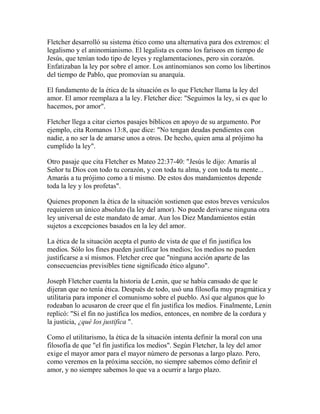 Fletcher desarrolló su sistema ético como una alternativa para dos extremos: el
legalismo y el aninomianismo. El legalista es como los fariseos en tiempo de
Jesús, que tenían todo tipo de leyes y reglamentaciones, pero sin corazón.
Enfatizaban la ley por sobre el amor. Los antinomianos son como los libertinos
del tiempo de Pablo, que promovían su anarquía.
El fundamento de la ética de la situación es lo que Fletcher llama la ley del
amor. El amor reemplaza a la ley. Fletcher dice: "Seguimos la ley, si es que lo
hacemos, por amor".
Fletcher llega a citar ciertos pasajes bíblicos en apoyo de su argumento. Por
ejemplo, cita Romanos 13:8, que dice: "No tengan deudas pendientes con
nadie, a no ser la de amarse unos a otros. De hecho, quien ama al prójimo ha
cumplido la ley".
Otro pasaje que cita Fletcher es Mateo 22:37-40: "Jesús le dijo: Amarás al
Señor tu Dios con todo tu corazón, y con toda tu alma, y con toda tu mente...
Amarás a tu prójimo como a ti mismo. De estos dos mandamientos depende
toda la ley y los profetas".
Quienes proponen la ética de la situación sostienen que estos breves versículos
requieren un único absoluto (la ley del amor). No puede derivarse ninguna otra
ley universal de este mandato de amar. Aun los Diez Mandamientos están
sujetos a excepciones basados en la ley del amor.
La ética de la situación acepta el punto de vista de que el fin justifica los
medios. Sólo los fines pueden justificar los medios; los medios no pueden
justificarse a sí mismos. Fletcher cree que "ninguna acción aparte de las
consecuencias previsibles tiene significado ético alguno".
Joseph Fletcher cuenta la historia de Lenin, que se había cansado de que le
dijeran que no tenía ética. Después de todo, usó una filosofía muy pragmática y
utilitaria para imponer el comunismo sobre el pueblo. Así que algunos que lo
rodeaban lo acusaron de creer que el fin justifica los medios. Finalmente, Lenin
replicó: "Si el fin no justifica los medios, entonces, en nombre de la cordura y
la justicia, ¿qué los justifica ".
Como el utilitarismo, la ética de la situación intenta definir la moral con una
filosofía de que "el fin justifica los medios". Según Fletcher, la ley del amor
exige el mayor amor para el mayor número de personas a largo plazo. Pero,
como veremos en la próxima sección, no siempre sabemos cómo definir el
amor, y no siempre sabemos lo que va a ocurrir a largo plazo.
 