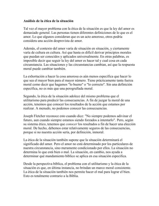 Análisis de la ética de la situación
Tal vez el mayor problema con la ética de la situación es que la ley del amor es
demasiado general. Las personas tienen diferentes definiciones de lo que es el
amor. Lo que algunos consideran que es un acto amoroso, otros podría
considera una acción desprovista de amor.
Además, el contexto del amor varía de situación en situación, y ciertamente
varía de cultura en cultura. Así que hasta es difícil derivar principios morales
que puedan ser conocidos y aplicados universalmente. En otras palabras, es
imposible decir que seguir la ley del amor es hacer tal y cual cosa en cada
circunstancia. Las situaciones y las circunstancias cambian, así que la respuesta
moral puede cambiar también.
La exhortación a hacer la cosa amorosa es aún menos específica que hacer lo
que sea el mayor bien para el mayor número. Tiene prácticamente tanta fuerza
moral como decir que hagamos "lo bueno" o "lo correcto". Sin una definición
específica, no es más que una perogrullada moral.
Segundo, la ética de la situación adolece del mismo problema que el
utilitarismo para predecir las consecuencias. A fin de juzgar la moral de una
acción, tenemos que conocer los resultados de la acción que estamos por
realizar. A menudo, no podemos conocer las consecuencias.
Joseph Fletcher reconoce esto cuando dice: "No siempre podemos adivinar el
futuro, aun cuando siempre estamos siendo forzados a intentarlo". Pero, según
su sistema ético, tenemos que conocer los resultados a fin de hacer una elección
moral. De hecho, debemos estar relativamente seguros de las consecuencias,
porque si no nuestra acción sería, por definición, inmoral.
La ética de la situación también supone que la situación determinará el
significado del amor. Pero el amor no está determinado por los particulares de
nuestra circunstancia, sino meramente condicionado por ellos. La situación no
determina lo que está bien o mal. La situación, en cambio, nos ayuda a
determinar qué mandamiento bíblico se aplica en esa situación específica.
Desde la perspectiva bíblica, el problema con el utilitarismo y la ética de la
situación es que, en última instancia, no brindan un marco moral consistente.
La ética de la situación también nos permite hacer el mal para lograr el bien.
Esto es totalmente contrario a la Biblia.
 