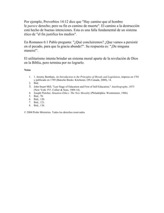 Por ejemplo, Proverbios 14:12 dice que "Hay camino que al hombre
le parece derecho; pero su fin es camino de muerte". El camino a la destrucción
está hecho de buenas intenciones. Esta es una falla fundamental de un sistema
ético de "el fin justifica los medios".
En Romanos 6:1 Pablo pregunta: "¿Qué concluiremos? ¿Que vamos a persistir
en el pecado, para que la gracia abunde?". Su respuesta es: "¡De ninguna
manera!".
El utilitarismo intenta brindar un sistema moral aparte de la revelación de Dios
en la Biblia, pero termina por no lograrlo.
Notas
1. 1. Jeremy Bentham, An Introduction to the Principles of Morals and Legislation, impreso en 1781
y publicado en 1789 (Batoche Books: Kitchener, ON Canada, 2000), 14.
2. Ibid.
3. John Stuart Mill, "Last Stage of Education and First of Self-Education," Autobiography, 1873
(New York: P.F. Collier & Sons, 1909-14).
4. Joseph Fletcher, Situation Ethics: The New Morality (Philadelphia: Westminster, 1966).
5. Ibid., 70.
6. Ibid., 120.
7. Ibid., 121.
8. Ibid., 136.
© 2004 Probe Ministries. Todos los derechos reservados
 