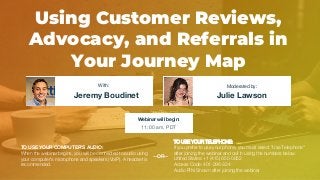Using Customer Reviews,
Advocacy, and Referrals in
Your Journey Map
Jeremy Boudinet Julie Lawson
With: Moderated by:
TO USE YOUR COMPUTER'S AUDIO:
When the webinar begins, you will be connected to audio using
your computer's microphone and speakers (VoIP). A headset is
recommended.
Webinar will begin:
11:00 am, PDT
TO USE YOUR TELEPHONE:
If you prefer to use your phone, you must select "Use Telephone"
after joining the webinar and call in using the numbers below.
United States: +1 (415) 655-0052
Access Code: 401-296-324
Audio PIN: Shown after joining the webinar
--OR--
 