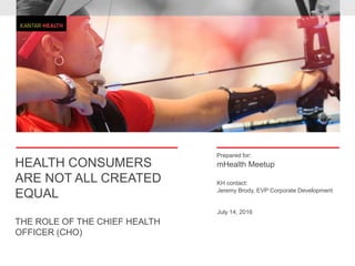 Prepared for:
KH contact:
HEALTH CONSUMERS
ARE NOT ALL CREATED
EQUAL
THE ROLE OF THE CHIEF HEALTH
OFFICER (CHO)
mHealth Meetup
Jeremy Brody, EVP Corporate Development
July 14, 2016
 