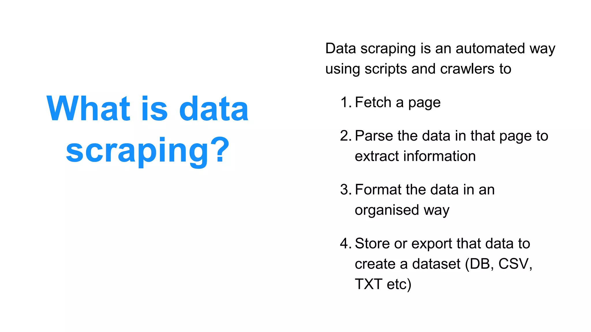 What is data
scraping?
Data scraping is an automated way
using scripts and crawlers to
1. Fetch a page
2. Parse the data in that page to
extract information
3. Format the data in an
organised way
4. Store or export that data to
create a dataset (DB, CSV,
TXT etc)
 