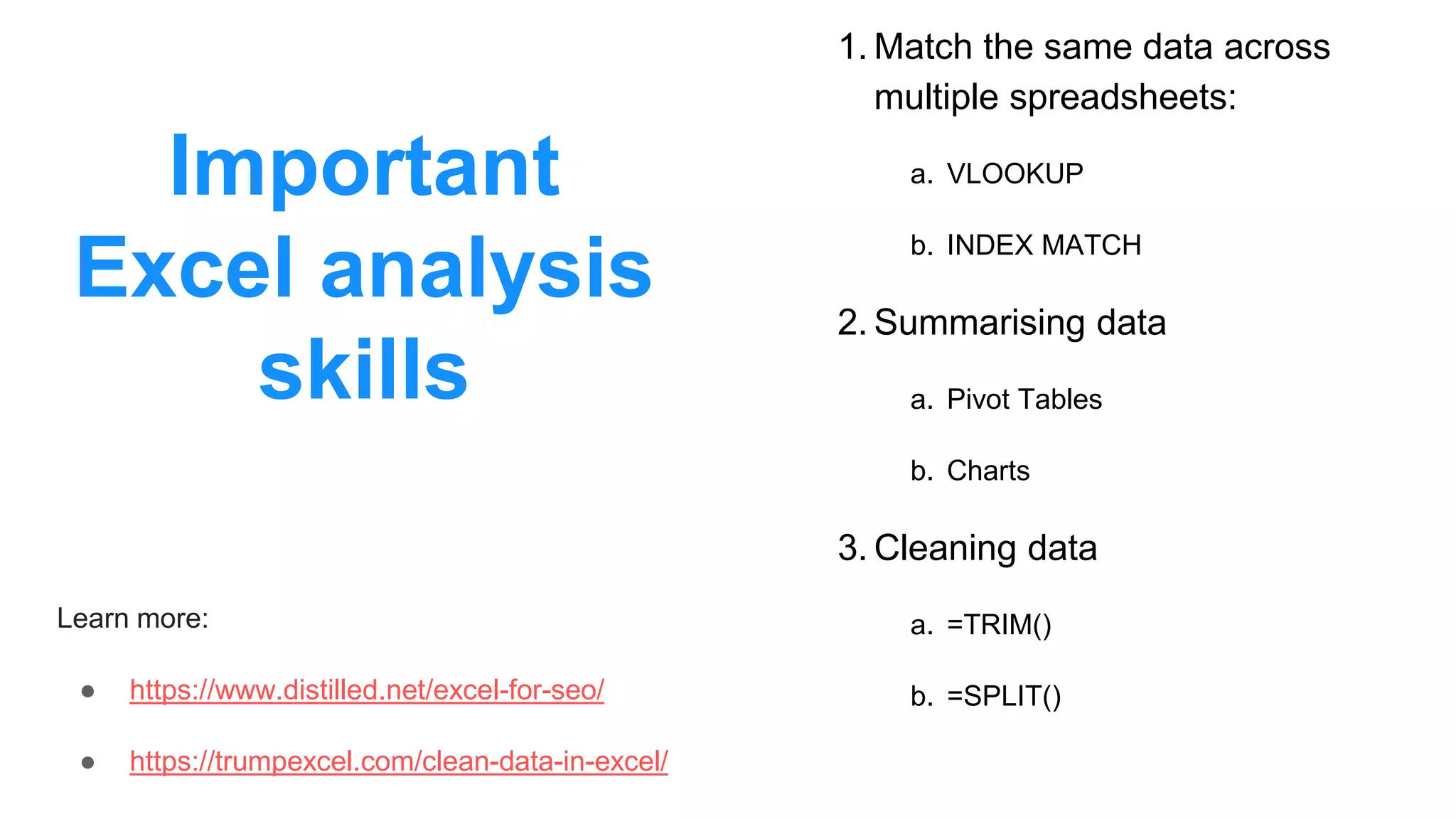 Important
Excel analysis
skills
1. Match the same data across
multiple spreadsheets:
a. VLOOKUP
b. INDEX MATCH
2. Summarising data
a. Pivot Tables
b. Charts
3. Cleaning data
a. =TRIM()
b. =SPLIT()
Learn more:
● https://www.distilled.net/excel-for-seo/
● https://trumpexcel.com/clean-data-in-excel/
 