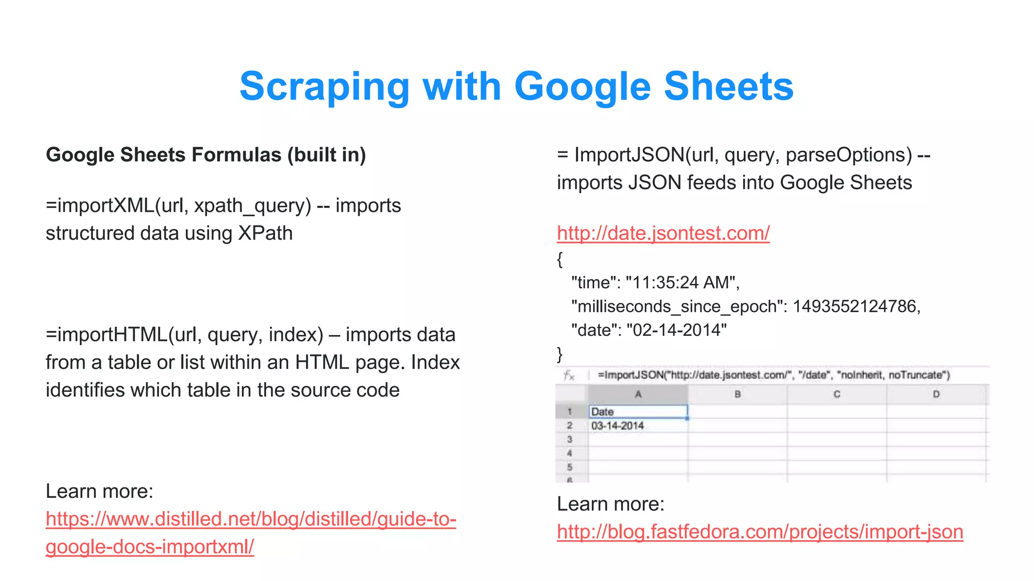 Scraping with Google Sheets
Google Sheets Formulas (built in)
=importXML(url, xpath_query) -- imports
structured data using XPath
=importHTML(url, query, index) – imports data
from a table or list within an HTML page. Index
identifies which table in the source code
Learn more:
https://www.distilled.net/blog/distilled/guide-to-
google-docs-importxml/
= ImportJSON(url, query, parseOptions) --
imports JSON feeds into Google Sheets
http://date.jsontest.com/
{
"time": "11:35:24 AM",
"milliseconds_since_epoch": 1493552124786,
"date": "02-14-2014"
}
Learn more:
http://blog.fastfedora.com/projects/import-json
 