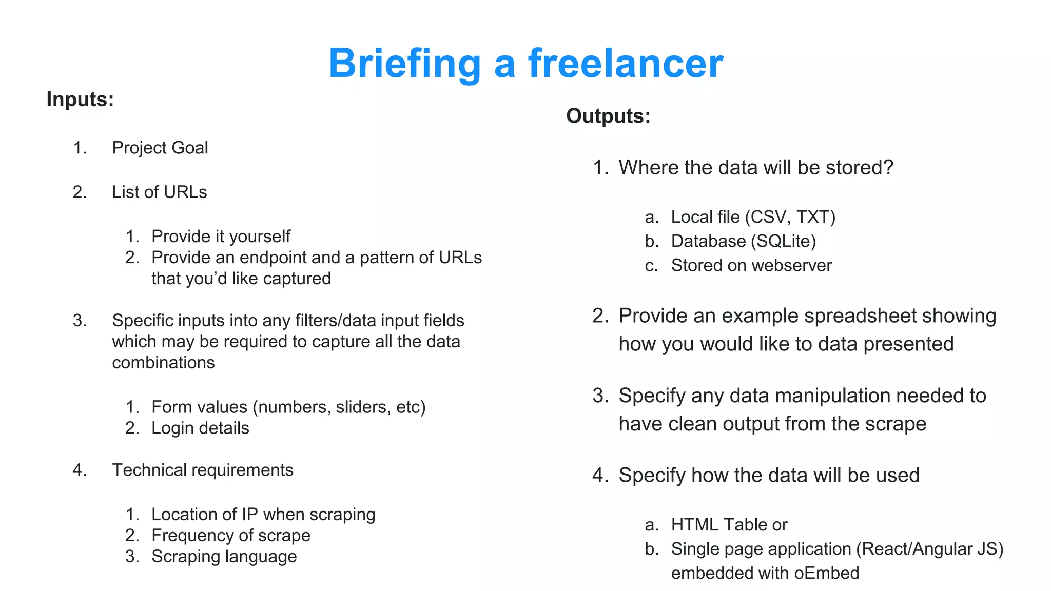 Briefing a freelancer
Inputs:
1. Project Goal
2. List of URLs
1. Provide it yourself
2. Provide an endpoint and a pattern of URLs
that you’d like captured
3. Specific inputs into any filters/data input fields
which may be required to capture all the data
combinations
1. Form values (numbers, sliders, etc)
2. Login details
4. Technical requirements
1. Location of IP when scraping
2. Frequency of scrape
3. Scraping language
Outputs:
1. Where the data will be stored?
a. Local file (CSV, TXT)
b. Database (SQLite)
c. Stored on webserver
2. Provide an example spreadsheet showing
how you would like to data presented
3. Specify any data manipulation needed to
have clean output from the scrape
4. Specify how the data will be used
a. HTML Table or
b. Single page application (React/Angular JS)
embedded with oEmbed
 