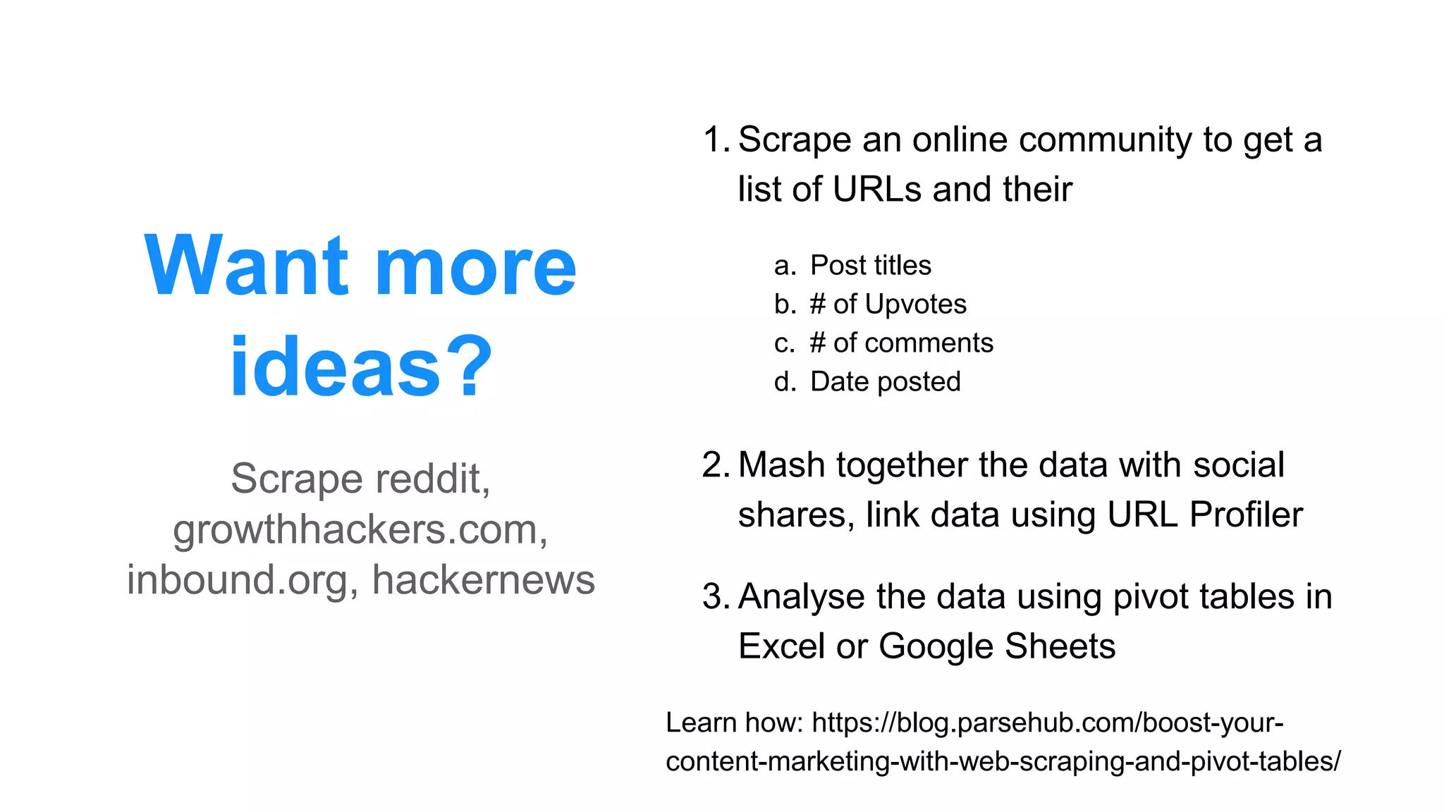 Want more
ideas?
1. Scrape an online community to get a
list of URLs and their
a. Post titles
b. # of Upvotes
c. # of comments
d. Date posted
2. Mash together the data with social
shares, link data using URL Profiler
3. Analyse the data using pivot tables in
Excel or Google Sheets
Learn how: https://blog.parsehub.com/boost-your-
content-marketing-with-web-scraping-and-pivot-tables/
Scrape reddit,
growthhackers.com,
inbound.org, hackernews
 
