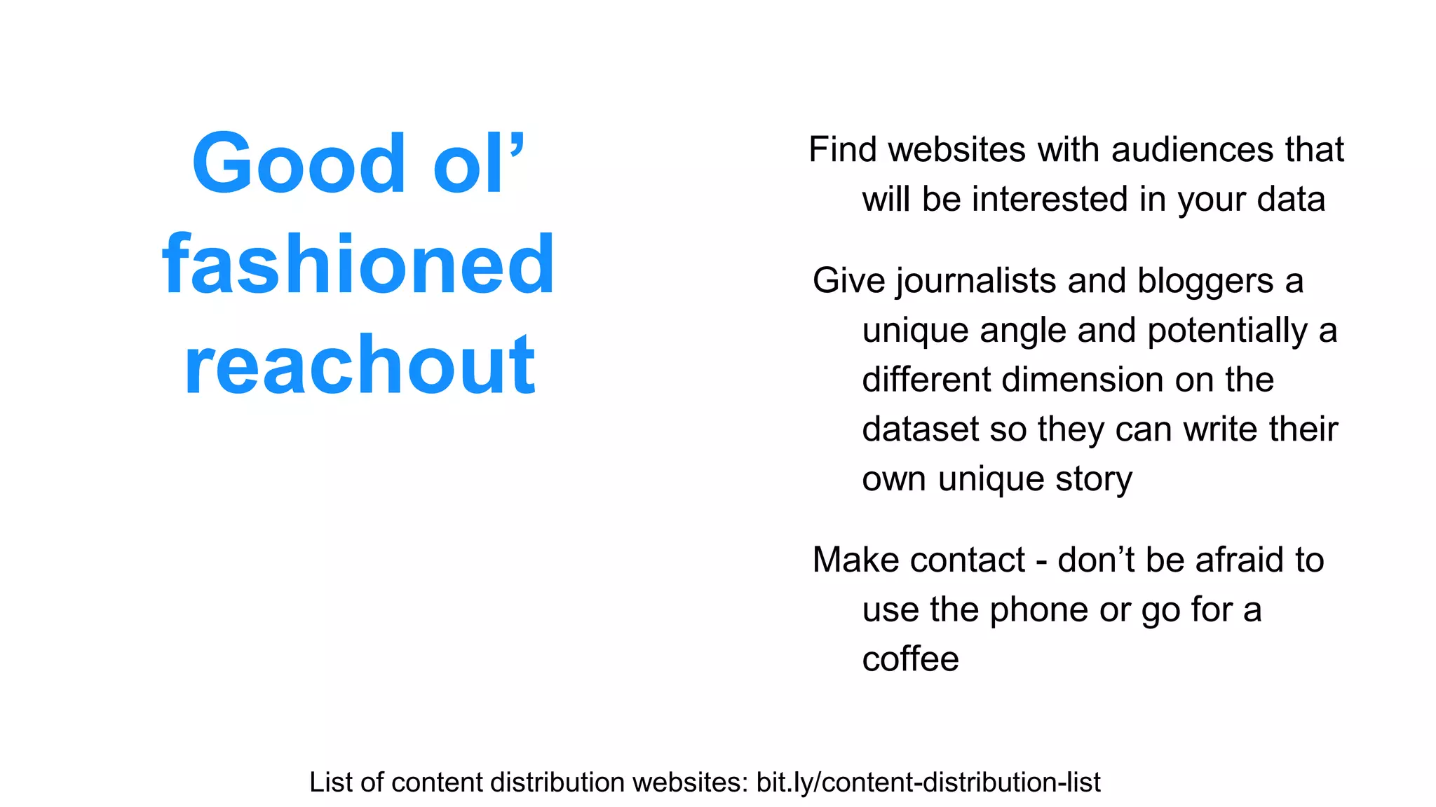 Good ol’
fashioned
reachout
Find websites with audiences that
will be interested in your data
Give journalists and bloggers a
unique angle and potentially a
different dimension on the
dataset so they can write their
own unique story
Make contact - don’t be afraid to
use the phone or go for a
coffee
List of content distribution websites: bit.ly/content-distribution-list
 